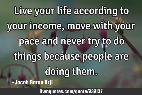 Live your life according to your income, move with your pace and never try to do things because