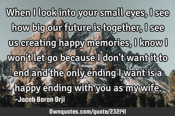 When I look into your small eyes, I see how big our future is together, I see us creating happy