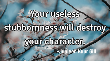 Your useless stubbornness will destroy your character.