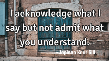 I acknowledge what I say but not admit what you understand.