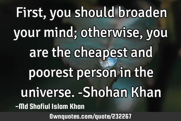 First, you should broaden your mind; otherwise, you are the cheapest and poorest person in the