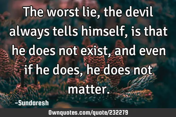 The worst lie, the devil always tells himself, is that he does not exist, and even if he does, he