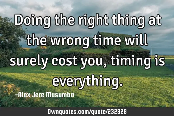 Doing the right thing at the wrong time will surely cost you, timing is