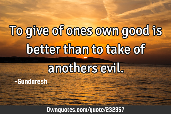 To give of ones own good is better than to take of anothers