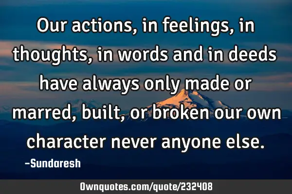 Our actions, in feelings, in thoughts, in words and in deeds have always only made or marred, built,