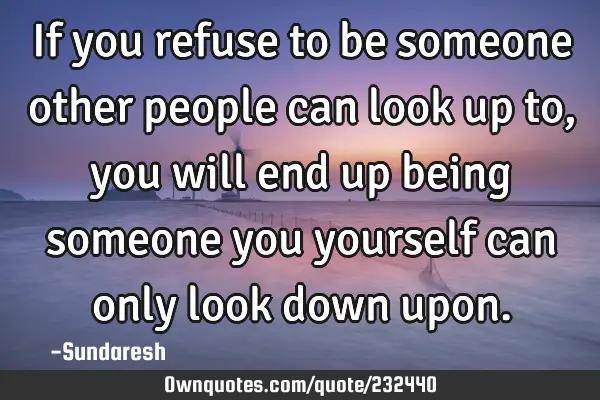 If you refuse to be someone other people can look up to, you will  end up being someone you