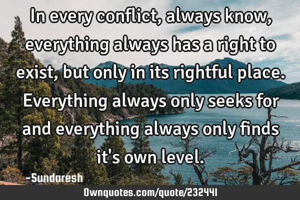 In every conflict, always know, everything always has a right to exist, but only in its rightful