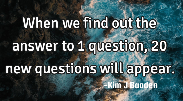 When we find out the answer to 1 question, 20 new questions will appear.