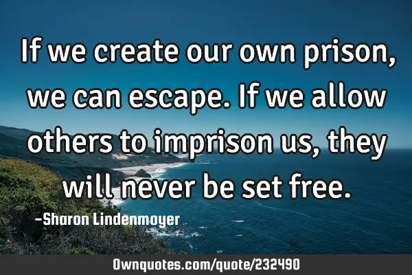 If we create our own prison, we can escape. If we allow others to imprison us, they will never be
