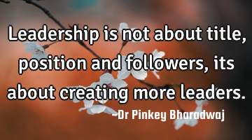 Leadership is not about title, position and followers, its about creating more leaders.
