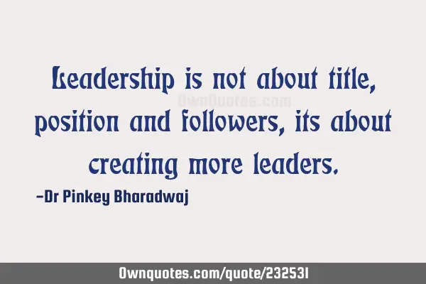 Leadership is not about title, position and followers, its about creating more