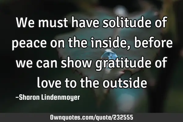 We must have solitude of peace on the inside , before we can show gratitude of love to the