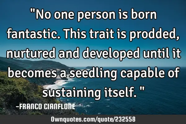 "No one person is born fantastic.  This trait is prodded, nurtured and developed until it becomes a