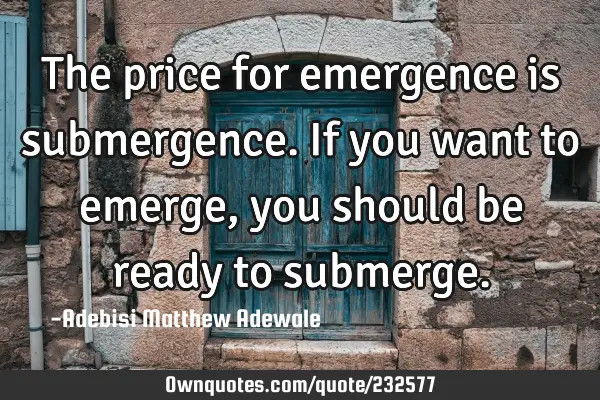 The price for emergence is submergence. If you want to emerge, you should be ready to