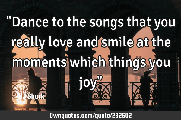 "Dance to the songs that you really love and smile at the moments which things you joy"