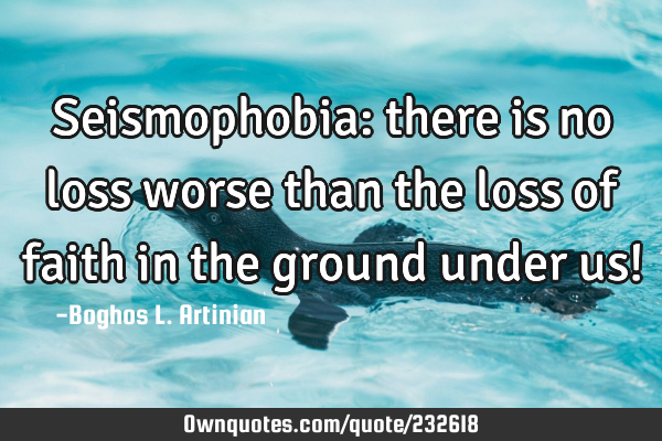 Seismophobia: there is no loss worse than the loss of faith in the ground under us!