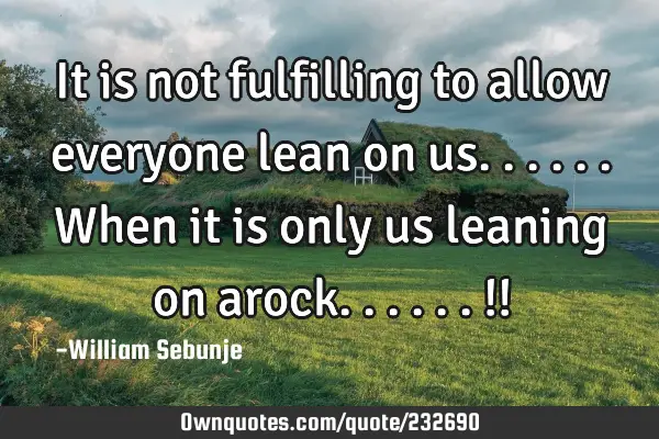 It is not fulfilling to allow everyone lean on us......when it is only us leaning on arock......!!