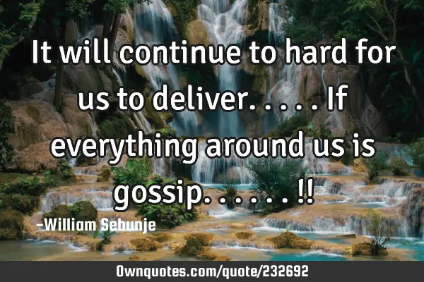 It will continue to hard for us to deliver.....if everything around us is gossip......!!