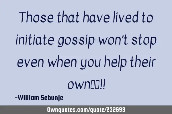 Those that have lived to initiate gossip won’t stop even when you  help their own……!!