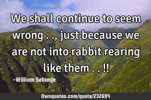 We shall continue to seem wrong….., just because we are not into rabbit rearing like them…..!!