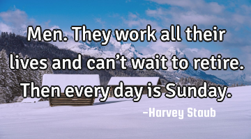 Men. They work all their lives and can’t wait to retire. Then every day is Sunday.