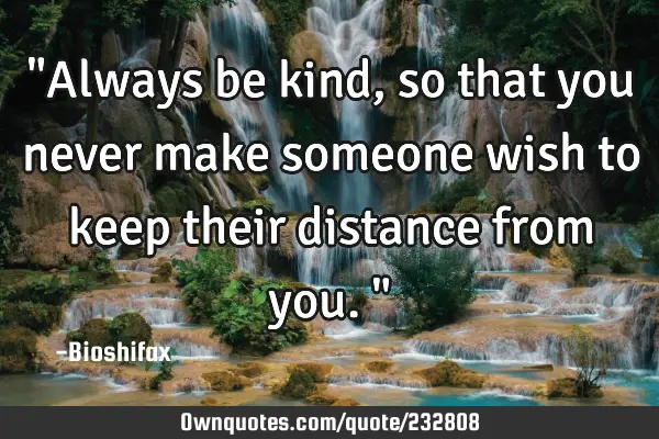 "Always be kind, so that you never make someone wish to keep their distance from you."
