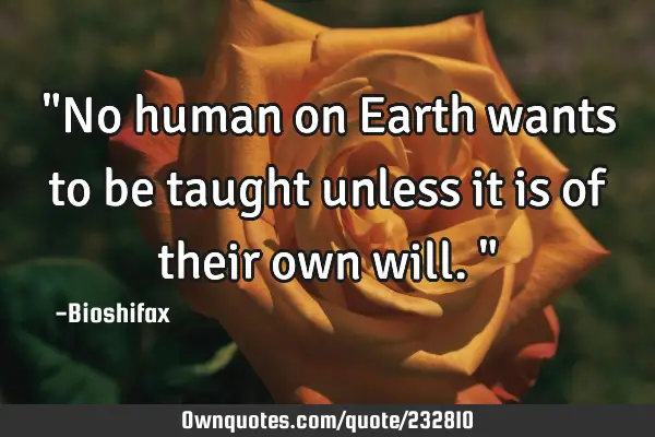"No human on Earth wants to be taught unless it is of their own will."