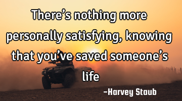 There’s nothing more personally satisfying, knowing that you’ve saved someone’s life