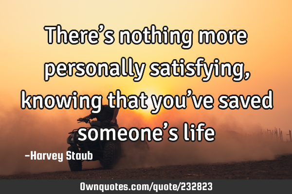 There’s nothing more personally satisfying, knowing that you’ve saved someone’s