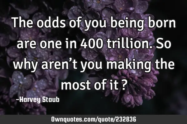 The odds of you being born are one in 400 trillion. So why aren’t you making the most of it ?