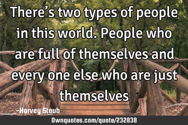 There’s two types of people in this world. People who are full of themselves and every one else