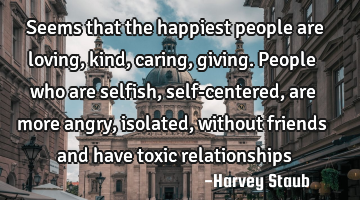 Seems that the happiest people are loving, kind, caring, giving. People who are selfish, self-