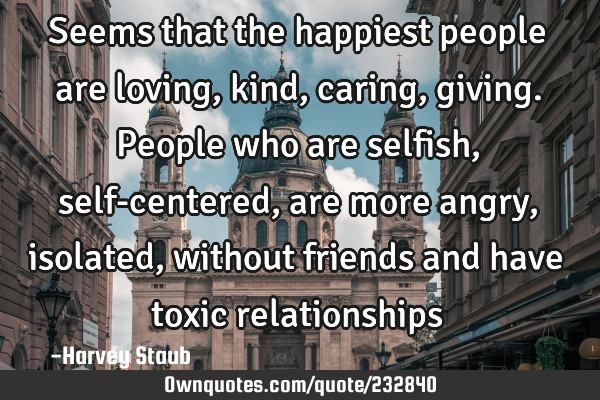 Seems that the happiest people are loving, kind, caring, giving. People who are selfish, self-