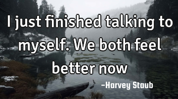 I just finished talking to myself. We both feel better now