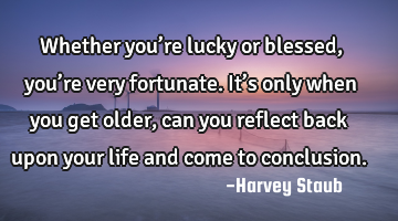 Whether you’re lucky or blessed, you’re very fortunate. It’s only when you get older, can you
