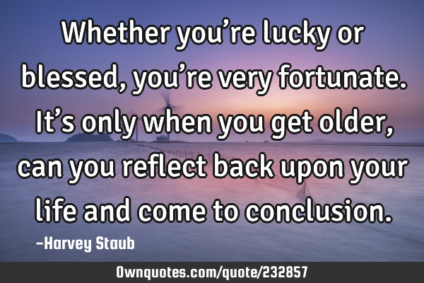 Whether you’re lucky or blessed, you’re very fortunate. It’s only when you get older, can you