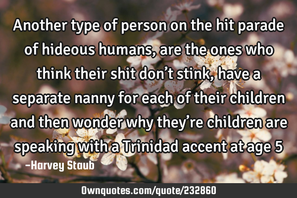 Another type of person on the hit parade of hideous humans, are the ones who think their shit don’