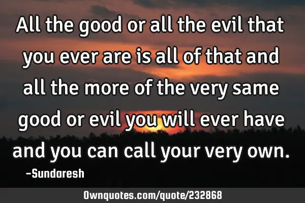 All the good or all the evil that  you ever are is all of that and all the more of the very same