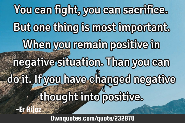 You can fight , you can sacrifice. But one thing is most important.  When you remain positive in