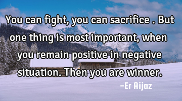 You  can fight , you can sacrifice  . But one thing is most important, when you remain positive in
