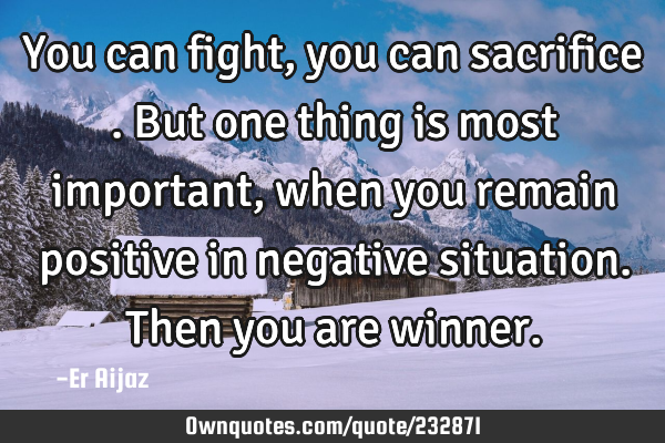 You  can fight , you can sacrifice  . But one thing is most important, when you remain positive in