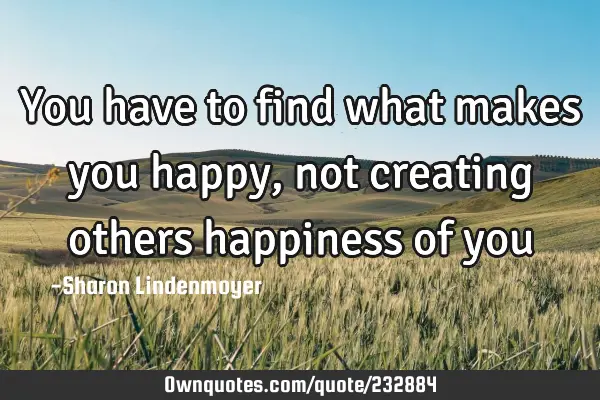You have to find what makes you happy, not creating others happiness of