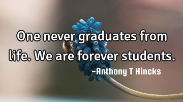 One never graduates from life. We are forever students.
