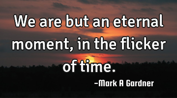 We are but an eternal moment,  in the flicker of time.