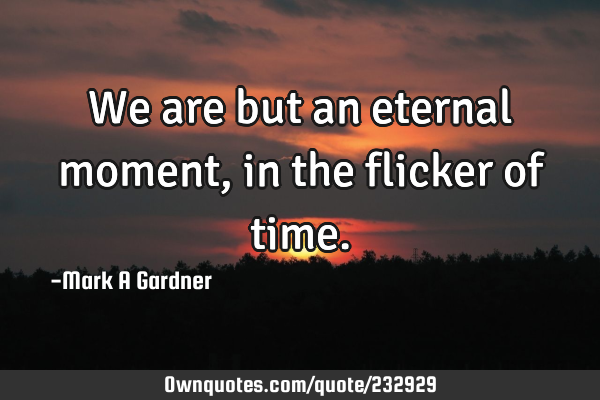 We are but an eternal moment, in the flicker of