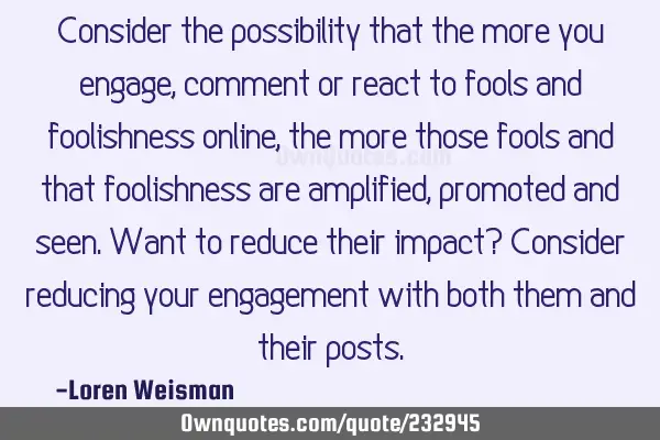 Consider the possibility that the more you engage, comment or react to fools and foolishness online,
