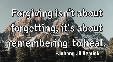 Forgiving isn’t about forgetting, it’s about remembering… to heal.