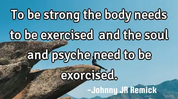 To be strong the body needs to be exercised… and the soul and psyche need to be exorcised.
