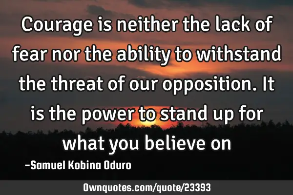 Courage is neither the lack of fear nor the ability to withstand the threat of our opposition. It
