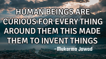 HUMAN BEINGS ARE CURIOUS FOR EVERY THING AROUND THEM THIS MADE THEM TO INVENT THINGS